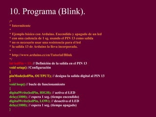 10. Programa (Blink).
/*
* Intermitente
*
* Ejemplo básico con Arduino. Encendido y apagado de un led
* con una cadencia de 1 sg. usando el PIN 13 como salida
* no es necesario usar una resistencia para el led
* la salida 13 de Arduino la lleva incorporada.
*
* http://www.arduino.cc/en/Tutorial/Blink
*/
int ledPin = 13; // Definición de la salida en el PIN 13
void setup() //Configuración
{
pinMode(ledPin, OUTPUT); // designa la salida digital al PIN 13
}
void loop() // bucle de funcionamiento
{
digitalWrite(ledPin, HIGH); // activa el LED
delay(1000); // espera 1 seg. (tiempo encendido)
digitalWrite(ledPin, LOW); // desactiva el LED
delay(1000); // espera 1 seg. (tiempo apagado)
}
 