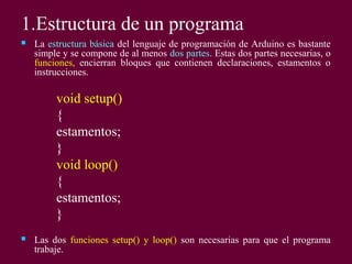 1.Estructura de un programa
 La estructura básica del lenguaje de programación de Arduino es bastante
simple y se compone de al menos dos partes. Estas dos partes necesarias, o
funciones, encierran bloques que contienen declaraciones, estamentos o
instrucciones.
void setup()
{
estamentos;
}
void loop()
{
estamentos;
}
 Las dos funciones setup() y loop() son necesarias para que el programa
trabaje.
 