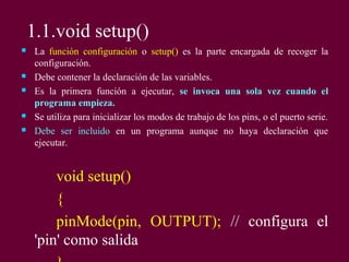 1.1.void setup()
 La función configuración o setup() es la parte encargada de recoger la
configuración.
 Debe contener la declaración de las variables.
 Es la primera función a ejecutar, se invoca una sola vez cuando el
programa empieza.
 Se utiliza para inicializar los modos de trabajo de los pins, o el puerto serie.
 Debe ser incluido en un programa aunque no haya declaración que
ejecutar.
void setup()
{
pinMode(pin, OUTPUT); // configura el
'pin' como salida
 