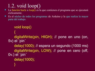 1.2. void loop()
 La función bucle o loop() es la que contienen el programa que se ejecutará
cíclicamente.
 Es el núcleo de todos los programas de Arduino y la que realiza la mayor
parte del trabajo.
void loop()
{
digitalWrite(pin, HIGH); // pone en uno (on,
5v) el ´pin´
delay(1000); // espera un segundo (1000 ms)
digitalWrite(pin, LOW); // pone en cero (off,
0v.) el ´pin´
delay(1000);
}
 