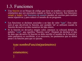 1.3. Funciones
 Una función es un bloque de código que tiene un nombre y un conjunto de
estamentos que son ejecutados cuando se llama a la función. Son funciones
setup() y loop(). Las funciones de usuario pueden ser escritas para realizar
tareas repetitivas y para reducir el tamaño de un programa.
 Las funciones se declaran asociadas a un tipo de valor “type”. Este valor
será el que devolverá la función, por ejemplo 'int' se utilizará cuando la
función devuelva un dato numérico de tipo entero.
 Si la función no devuelve ningún valor, entonces se colocará delante la
palabra “void”, que significa “función vacía”. Después de declarar el tipo
de dato que devuelve la función se debe escribir el nombre de la función y
entre paréntesis se escribirán, si es necesario, los parámetros que se deben
pasar a la función para que se ejecute.
type nombreFunción(parámetros)
{
estamentos;
}
 