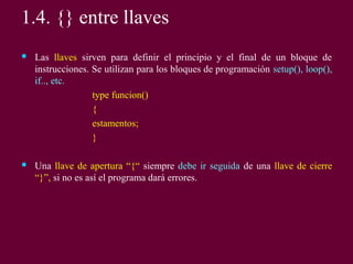  Las llaves sirven para definir el principio y el final de un bloque de
instrucciones. Se utilizan para los bloques de programación setup(), loop(),
if.., etc.
type funcion()
{
estamentos;
}
 Una llave de apertura “{“ siempre debe ir seguida de una llave de cierre
“}”, si no es así el programa dará errores.
1.4. {} entre llaves
 