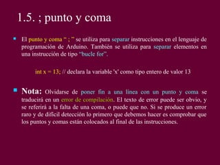 1.5. ; punto y coma
 El punto y coma “ ; ” se utiliza para separar instrucciones en el lenguaje de
programación de Arduino. También se utiliza para separar elementos en
una instrucción de tipo “bucle for”.
int x = 13; // declara la variable 'x' como tipo entero de valor 13
 Nota: Olvidarse de poner fin a una línea con un punto y coma se
traducirá en un error de compilación. El texto de error puede ser obvio, y
se referirá a la falta de una coma, o puede que no. Si se produce un error
raro y de difícil detección lo primero que debemos hacer es comprobar que
los puntos y comas están colocados al final de las instrucciones.
 