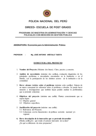 POLICIA NACIONAL DEL PERÚ
DIREED- ESCUELA DE POST GRADO
PROGRAMA DE MAESTRIA EN ADMINISTRACIÓN Y CIENCIAS
POLICIALES CON MENCIÓN EN GESTIÓN PÚBLICA
ASIGNATURA: Economía para la Administración Púbica
PROFESOR : Mg. JOSÉ ANTONIO ARÉVALO TUESTA
ESTRUCTURA DEL PROYECTO
1. Nombre del Proyecto (Máximo dos líneas). Claro, preciso y concreto.
2. Análisis de necesidades (máximo dos carillas), evaluación diagnóstica de los
principales problemas o necesidades encontradas en la Institución o en el
Distrito, con la participación de los distintos actores de la institución o de la
comunidad.
3. Breve alcance teórico sobre el problema (máximo ocho carrillas). Síntesis de
un marco conceptual de referencia sobre el problema a abordar. Se puede hacer
mención a investigaciones que también hayan podido analizar la problemática
que se pretende solucionar.
4. Objetivos del proyecto (máximo una carilla). Plantee concretamente que se
espera lograr.
4.1 Objetivo general
4.2 Objetivos específicos.
5. Justificación del proyecto (máximo una carilla).
5.1 Relevancia del Proyecto.
5.2 Coherencia con los lineamientos de políticas sectorial, nacional y/o
regional.
6. Breve descripción de la innovación que se pretende desarrollar
(Media carilla)¿En qué reside el carácter innovador de su idea?
¿En qué se diferencia de otras propuestas?
 