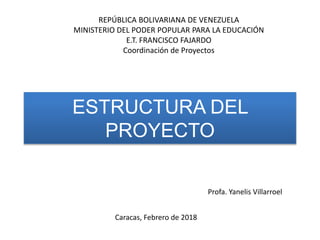ESTRUCTURA DEL
PROYECTO
Caracas, Febrero de 2018
REPÚBLICA BOLIVARIANA DE VENEZUELA
MINISTERIO DEL PODER POPULAR PARA LA EDUCACIÓN
E.T. FRANCISCO FAJARDO
Coordinación de Proyectos
Profa. Yanelis Villarroel
 
