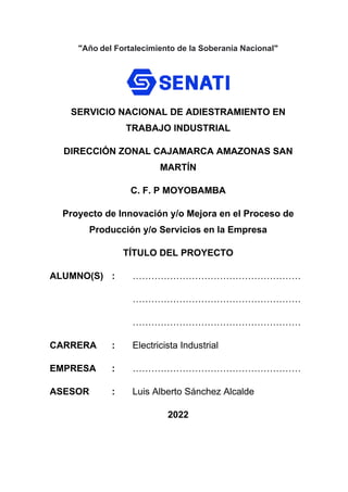 "Año del Fortalecimiento de la Soberanía Nacional"
SERVICIO NACIONAL DE ADIESTRAMIENTO EN
TRABAJO INDUSTRIAL
DIRECCIÓN ZONAL CAJAMARCA AMAZONAS SAN
MARTÍN
C. F. P MOYOBAMBA
Proyecto de Innovación y/o Mejora en el Proceso de
Producción y/o Servicios en la Empresa
TÍTULO DEL PROYECTO
ALUMNO(S) : ………………………………………………
………………………………………………
………………………………………………
CARRERA : Electricista Industrial
EMPRESA : ………………………………………………
ASESOR : Luis Alberto Sánchez Alcalde
2022
 