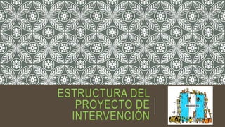 ESTRUCTURA DEL
PROYECTO DE
INTERVENCIÓN
 
