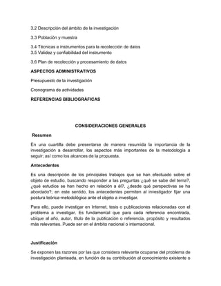 3.2 Descripción del ámbito de la investigación 
3.3 Población y muestra 
3.4 Técnicas e instrumentos para la recolección de datos 3.5 Validez y confiabilidad del instrumento 
3.6 Plan de recolección y procesamiento de datos 
ASPECTOS ADMINISTRATIVOS 
Presupuesto de la investigación 
Cronograma de actividades 
REFERENCIAS BIBLIOGRÁFICAS 
CONSIDERACIONES GENERALES 
Resumen 
En una cuartilla debe presentarse de manera resumida la importancia de la investigación a desarrollar, los aspectos más importantes de la metodología a seguir; así como los alcances de la propuesta. 
Antecedentes 
Es una descripción de los principales trabajos que se han efectuado sobre el objeto de estudio, buscando responder a las preguntas ¿qué se sabe del tema?, ¿qué estudios se han hecho en relación a él?, ¿desde qué perspectivas se ha abordado?; en este sentido, los antecedentes permiten al investigador fijar una postura teórica-metodológica ante el objeto a investigar. 
Para ello, puede investigar en Internet, tesis o publicaciones relacionadas con el problema a investigar. Es fundamental que para cada referencia encontrada, ubique al año, autor, título de la publicación o referencia, propósito y resultados más relevantes. Puede ser en el ámbito nacional o internacional. 
Justificación 
Se exponen las razones por las que considera relevante ocuparse del problema de investigación planteada, en función de su contribución al conocimiento existente o  