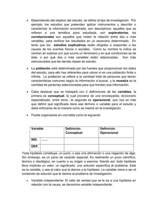  Dependiendo del objetivo del estudio, se define el tipo de investigación. Por ejemplo, los estudios que pretenden aplicar instrumentos y describir o caracterizar la información encontrada, son descriptivos; aquellos que se refieren a una temática poco estudiada, son exploratorios; los correlacionales son aquellos que miden la relación entre dos o más variables, para verificar los resultados en un escenario determinado. En tanto que los estudios explicativos están dirigidos a responder a las causas de los eventos físicos o sociales. Como su nombre lo indica se centran en explicar por qué ocurre un fenómeno y en qué condiciones se da éste, o por qué dos o más variables están relacionadas. Son más estructuradas que las demás clases de estudio. 
 La población está determinada por las fuentes que proporcionan los datos del estudio, para ello hay referentes para ubicar si es una población finita o infinita. La población se refiere a la cantidad total de personas que tienen características comunes según la información a buscar, y la muestra es la cantidad de personas seleccionadas para que brinden esa información. 
 Cabe destacar que se trabajará con 2 definiciones de las variables, la primera es conceptual, la cual proviene de una enciclopedia, diccionario especializado, entre otros…la segunda es operacional, que nos es más que definir qué significado tiene ese término o variable para el estudio y debe enfocarse de la manera como se medirá en la investigación. 
 Puede organizarse en una tabla como la siguiente: 
Variable 
Definición Conceptual 
Definición Operacional 
IND. 
…… 
DEP. 
Toda hipótesis constituye, un juicio, o sea una afirmación o una negación de algo. Sin embargo, es un juicio de carácter especial. Es realmente un juicio científico, técnico o ideológico, en cuanto a su origen o esencia. Siendo así, toda hipótesis lleva implícita un valor, un significado, una solución específica al problema. Esta es la variable, o sea el valor que le damos a la hipótesis. La variable viene a ser el contenido de solución que le damos al problema de investigación. 
 Variable independiente: El valor de verdad que se le da a una hipótesis en relación con la causa, se denomina variable independiente.  