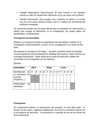  Variable dependiente: Denominamos de esta manera a las hipótesis cuando su valor de verdad hace referencia no ya a la causa, sino al efecto. 
 Variable interviniente: Será aquella cuyo contenido se refiere a un factor que ya no es causa, tampoco efecto, pero sí modifica las condiciones del problema investigado. 
Es importante señalar que de estas definiciones se orientarán los instrumentos a utilizar para recoger la información en la investigación, los cuales deben ser identificados y caracterizados 
Cronograma de actividades 
Elaborar un cronograma donde se especifiquen las actividades a realizar en la investigación. Recomendación: concluir con su investigación en un lapso de dos años. 
Se presenta el cronograma de trabajo….Se debe considerar desde la actividad inicial de gestiones para fundamentar la viabilidad del proyecto, hasta culminar con la entrega del proyecto…Debe colocarse en orden de ejecución y deben ser coherentes con los estipulado con los objetivos. 
Ejemplo…. 
Actividades 
Abril 
Mayo 
Junio 
Identificación de la necesidad del proyecto (Problema…) 
1 
2 
3 
4 
1 
2 
3 
4 
1 
2 
3 
4 
Presentación de resultados… 
Presupuesto 
Es fundamental elaborar el presupuesto del proyecto, el cual debe estar en función de las metas y objetivos establecidos, así como la vinculación directa con el cronograma de ejecución. A continuación un ejemplo de una de las formas de cómo presentarlo:  