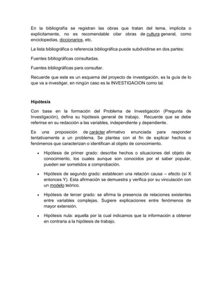 En la bibliografía se registran las obras que tratan del tema, implícita o explícitamente, no es recomendable citar obras de cultura general, como enciclopedias, diccionarios, etc. 
La lista bibliográfica o referencia bibliográfica puede subdividirse en dos partes: 
Fuentes bibliográficas consultadas. 
Fuentes bibliográficas para consultar. 
Recuerde que este es un esquema del proyecto de investigación, es la guía de lo que va a investigar, en ningún caso es la INVESTIGACION como tal. 
Hipótesis 
Con base en la formación del Problema de Investigación (Pregunta de Investigación), defina su hipótesis general de trabajo. Recuerde que se debe referirse en su redacción a las variables, independiente y dependiente. 
Es una proposición de carácter afirmativo enunciada para responder tentativamente a un problema. Se plantea con el fin de explicar hechos o fenómenos que caracterizan o identifican al objeto de conocimiento. 
 Hipótesis de primer grado: describe hechos o situaciones del objeto de conocimiento, los cuales aunque son conocidos por el saber popular, pueden ser sometidos a comprobación. 
 Hipótesis de segundo grado: establecen una relación causa – efecto (sí X entonces Y). Esta afirmación se demuestra y verifica por su vinculación con un modelo teórico. 
 Hipótesis de tercer grado: se afirma la presencia de relaciones existentes entre variables complejas. Sugiere explicaciones entre fenómenos de mayor extensión. 
 Hipótesis nula: aquella por la cual indicamos que la información a obtener en contraria a la hipótesis de trabajo. 
