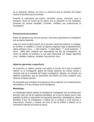 de su aplicación práctica; así como su relevancia para la disciplina del trabajo social y el beneficio para la sociedad. 
Presente la importancia del estudio, (sociedad, ciencia, educación, para la Docencia, otros) en función de los logros que se obtendrán en los resultados, presentes los aportes (tangibles, concretos, medibles) que proporcionará la investigación. 
Planteamiento del problema 
Deben de plantearse de manera concisa y clara la(s) pregunta(s) de investigación que se espera responder. 
Haga una breve fundamentación de la situación actual del problema a investigar, su contexto, la realidad y a través de algunas preguntas haga el planteamiento). Utilice enfoques como… ¿ Qué relación…? ¿Qué efecto…? ¿Cuál incidencia…? Otros… Debe tener presente que dependiendo del tipo de investigación, así mismo se plantea el problema, lo que está relacionada con atapas siguientes como; hipótesis, objetivos, variables, instrumentos, otros. 
Objetivos (generales y específicos) 
Se propondrá un objetivo general, que estará en función de lo que se pretende obtener en la investigación global del trabajo (describir de manera directa y concreta cuál es el propósito del trabajo investigativo). Además, se indicarán los objetivos específicos, que se desprenden del anterior de forma cualitativa para alcanzar el objetivo general. 
Es importante que consideren la congruencia de los objetivos con el planteamiento del problema, el nivel y enfoque de la investigación. 
Metodología 
La metodología deberá explicar la estrategia de investigación que se utilizará para alcanzar cada uno de los objetivos planteados, por lo que se espera que en este apartado se defina y argumenten los siguientes elementos metodológicos: deberá identificar el tipo de investigación a realizar por su enfoque y nivel, técnicas e instrumentos, universo y muestra; así como el tipo de análisis a realizar con la información obtenida de la fase de campo.  