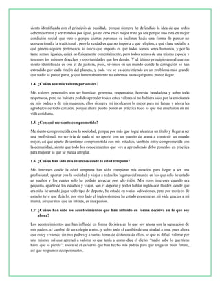 siento identificada con el principio de equidad, porque siempre he defendido la idea de que todos
debemos tratar y ser tratados por igual, yo no creo en el mejor trato ya sea porque uno está en mejor
condición social que otro o porque ciertas personas se inclinan hacia una forma de pensar no
convencional a la tradicional , pero la verdad es que no importa a qué religión, a qué clase social o a
qué género alguien pertenezca, lo único que importa es que todos somos seres humanos, y por lo
tanto somos iguales, quizá no físicamente o mentalmente, pero todos somos de una misma especie y
tenemos los mismos derechos y oportunidades que los demás. Y el último principio con el que me
siento identificada es con el de justicia, pues, vivimos en un mundo donde la corrupción se han
extendido por cada rincón del planeta, y cada vez se va convirtiendo en un problema más grande
que nadie lo puede parar, y que lamentablemente no sabemos hasta qué punto puede llegar.
1.4. ¿Cuáles son mis valores personales?
Mis valores personales son ser humilde, generosa, responsable, honesta, bondadosa y sobre todo
respetuosa, pero no hubiera podido aprender todos estos valores si no hubiera sido por la enseñanza
de mis padres y de mis maestros, ellos siempre mi inculcaron lo mejor para mi futuro y ahora les
agradezco de todo corazón, porque ahora puedo poner en práctica todo lo que me enseñaron en mi
vida cotidiana.
1.5. ¿Con qué me siento comprometido?
Me siento comprometida con la sociedad, porque por más que logre alcanzar un título y llegar a ser
una profesional, no serviría de nada si no aporto con un granito de arena a construir un mundo
mejor, así que aparte de sentirme comprometida con mis estudios, también estoy comprometida con
la comunidad, siento que todo los conocimientos que voy a aprendiendo debo ponerlos en práctica
para mejorar lo que se pueda arreglar.
1.6. ¿Cuáles han sido mis intereses desde la edad tempana?
Mis intereses desde la edad temprana han sido completar mis estudios para llegar a ser una
profesional, aportar con la sociedad y viajar a todos los lugares del mundo en los que solo he estado
en sueños y los cuales solo he podido apreciar por televisión. Mis otros intereses cuando era
pequeña, aparte de los estudios y viajar, son el deporte y poder hablar inglés con fluidez, desde que
era niña he amado jugar todo tipo de deporte, he estado en varias selecciones, pero por motivos de
estudio tuve que dejarlo, por otro lado el inglés siempre ha estado presente en mi vida gracias a mi
mamá, así que más que un interés, es una pasión.
1.7. ¿Cuáles han sido los acontecimientos que han influido en forma decisiva en lo que soy
ahora?
Los acontecimientos que han influido en forma decisiva en lo que soy ahora son la separación de
mis padres, el cambio de un colegio a otro, y sobre todo el cambio de una ciudad a otra, pues ahora
que estoy viviendo sin mis padres y a varias horas de distancia de ellos, sé que es difícil valerse por
uno mismo, así que aprendí a valorar lo que tenía y como dice el dicho, “nadie sabe lo que tiene
hasta que lo pierde”; ahora sé el esfuerzo que han hecho mis padres para que tenga un buen futuro,
así que no pienso decepcionarlos.
 
