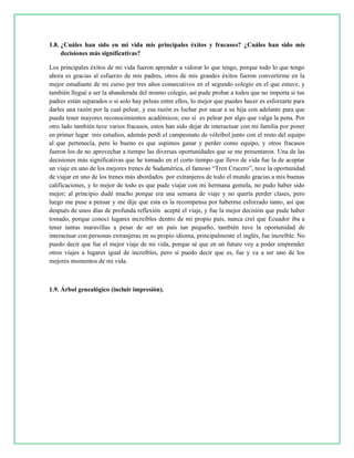1.8. ¿Cuáles han sido en mi vida mis principales éxitos y fracasos? ¿Cuáles han sido mis
decisiones más significativas?
Los principales éxitos de mi vida fueron aprender a valorar lo que tengo, porque todo lo que tengo
ahora es gracias al esfuerzo de mis padres, otros de mis grandes éxitos fueron convertirme en la
mejor estudiante de mi curso por tres años consecutivos en el segundo colegio en el que estuve, y
también llegué a ser la abanderada del mismo colegio, así pude probar a todos que no importa si tus
padres están separados o si solo hay peleas entre ellos, lo mejor que puedes hacer es esforzarte para
darles una razón por la cual pelear, y esa razón es luchar por sacar a su hija con adelante para que
pueda tener mayores reconocimientos académicos; eso sí es pelear por algo que valga la pena. Por
otro lado también tuve varios fracasos, estos han sido dejar de interactuar con mi familia por poner
en primer lugar mis estudios, además perdí el campeonato de vóleibol junto con el resto del equipo
al que pertenecía, pero lo bueno es que supimos ganar y perder como equipo, y otros fracasos
fueron los de no aprovechar a tiempo las diversas oportunidades que se me presentaron. Una de las
decisiones más significativas que he tomado en el corto tiempo que llevo de vida fue la de aceptar
un viaje en uno de los mejores trenes de Sudamérica, el famoso “Tren Crucero”, tuve la oportunidad
de viajar en uno de los trenes más abordados por extranjeros de todo el mundo gracias a mis buenas
calificaciones, y lo mejor de todo es que pude viajar con mi hermana gemela, no pudo haber sido
mejor; al principio dudé mucho porque era una semana de viaje y no quería perder clases, pero
luego me puse a pensar y me dije que esta es la recompensa por haberme esforzado tanto, así que
después de unos días de profunda reflexión acepté el viaje, y fue la mejor decisión que pude haber
tomado, porque conocí lugares increíbles dentro de mi propio país, nunca creí que Ecuador iba a
tener tantas maravillas a pesar de ser un país tan pequeño, también tuve la oportunidad de
interactuar con personas extranjeras en su propio idioma, principalmente el inglés, fue increíble. No
puedo decir que fue el mejor viaje de mi vida, porque sé que en un futuro voy a poder emprender
otros viajes a lugares igual de increíbles, pero sí puedo decir que es, fue y va a ser uno de los
mejores momentos de mi vida.
1.9. Árbol genealógico (incluir impresión).
 