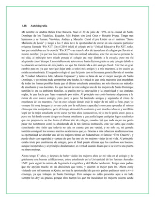1.10. Autobiografía
Mi nombre es Andrea Belén Cruz Balseca. Nací el 30 de julio de 1998, en la ciudad de Santo
Domingo de los Tsáchilas, Ecuador. Mis Padres son José Cruz y Rosario Pruna. Tengo tres
hermanos y se llaman: Verónica, Andrea y Marcelo. Cursé el pre kínder en el instituto “Santa
Marianita de Jesús” y luego a los 5 años tuve la oportunidad de entrar en una escuela particular
religiosa llamada “Pío XII”. En el 2010 inicié el colegio en la “Unidad Educativa Pío XII”, todos
los que estudiaban en la escuela “Pío XII” eran transferidos de inmediato al colegio que llevaba el
mismo nombre, ya que los dos institutos eran una unidad educativa, este fue un nuevo período de
mi vida, al principio tuve miedo porque el colegio era muy distinto a la escuela, pero me fui
adaptando con el tiempo. Lamentablemente solo estuve hasta décimo grado en este colegio debido a
la situación económica de mis padres, así que fui transferida a otro colegio fiscal. Este fue un gran
cambio para mí ya que tuve que dejar atrás a todos mis amigos y a mis maestros, a los cuales ya
estaba acostumbrada. El segundo colegio al que fui junto con mi hermana gemela llevaba el nombre
de “Unidad Educativa Julio Moreno Espinosa” y tenía la fama de ser el mejor colegio de Santo
Domingo, y yo misma pude comprobar este hecho, la verdad es que tenía maestros que enseñaban
de todas las formas posibles hasta que el último estudiante entendiera, no solo fueron sus métodos
de enseñanza y sus docentes, los que hacían de este colegio uno de los mejores de Santo Domingo,
también lo era su ambiente familiar, su pasión por la innovación y la creatividad y sus estrictas
reglas, lo que hacía que fuera respetado por todos. Al principio me costó bastante adaptarme a la
rutina de este nuevo colegio, pero poco a poco fui haciendo amigos y siguiendo el ritmo de
enseñanza de los maestros. Fue en este colegio donde todo lo mejor de mí salió a flote, pues yo
siempre fui muy insegura y no me creía con la suficiente capacidad como para aprender al mismo
ritmo que mis compañeros, pero el tiempo demostró lo contrario y con mucho esfuerzo y sacrificio
logré ser la mejor estudiante de mi curso por tres años consecutivos, ni yo me lo podía creer, poco a
poco me fui dando cuenta de que era buena estudiante y que podía lograr cualquier logro académico
que me propusiera, no fue hasta el último año de colegio, cuando creí que nada mejor me podía
pasar me nombraron como la abanderada de la tan famosa institución, esta vez sabía que estaba
cosechando otro éxito que todavía no caía en cuenta que era verdad, y no solo yo, mi gemela
también consiguió los mismos méritos académicos que yo. Gracias a mis esfuerzos académicos tuve
la oportunidad de abordar uno de los mejores trenes de Sudamérica: el famoso “Tren Crucero”, y
puedo decir con seguridad y certeza de que fue uno de los mejores viajes de mi vida. Al principio
estaba triste por cambiarme de colegio, pero al final puedo afirmar que los cambios son buenos,
aunque inesperados y al principio desalentador, es verdad cuando dicen que si se cierra una puerta
se abren mejores.
Ahora tengo 17 años, y después de haber vivido los mejores años de mi vida en el colegio y de
graduarme con buenas calificaciones, estoy estudiando en la Universidad de las Fuerzas Armadas
ESPE para seguir la carrera de Ingeniería Geográfica y del Medio Ambiente. Tengo unos padres
que me apoyan mucho en las decisiones que tomo, y quieren lo mejor para mí. Ahora estoy
viviendo con mi hermana en Quito, no tuve la oportunidad de que mis padres pudieran venir a vivir
conmigo, ya que trabajan en Santo Domingo. Pero aunque no estén presentes aquí a mi lado
siempre les doy las gracias, porque ellos fueron los que me inculcaron los mejores valores desde
 