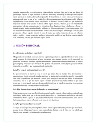 pequeña para ponerlos en práctica en mi vida cotidiana, gracias a ellos soy lo que soy ahora. Mi
pasatiempo favorito es jugar voleibol, lo practico desde muy pequeña y mi amor por este deporte
nació gracias a mi madre, ella fue la responsable de inscribirme en varios cursos, a través de los
cuales aprendí todo lo que se hoy en día. Otro de mis pasatiempos favoritos es aprender a hablar
otros idiomas, los que más me gustan son el inglés, el italiano y el francés; cada vez que enciendo la
televisión empiezo a ver canales en donde hablen inglés, italiano y francés, y así voy aprendiendo
poco a poco, más que un pasatiempo, es mi pasión, algún día pienso viajar a Inglaterra, a Roma y a
Francia y poder aplicar mis habilidades hablando en diferentes idiomas. En este momento de vida
me encuentro realizando uno de mis tantos sueños, que es estudiar para poder llegar a ser una gran
profesional a futuro y poder cumplir el resto de metas que me he propuesto, sé que con esfuerzo
todo es posible, y yo me caracterizo por hacer lo imposible posible, así que desde el presente saludo
a un futuro muy cercano que sé que me espera afuera.
2.1. ¿Cómo me gustaría ser recordada?
Me gustaría ser recordada como una persona optimista que tiene la capacidad de observar las cosas
desde un punto de vista diferente a la de los demás, pues, cuando muchos ven la oscuridad, yo
puedo ver la claridad, o cuando algunos ven el abismo, yo veo un horizonte con un sinfín de sueños
por cumplir y obstáculos que atravesar. Me gustaría ser recordada como alguien que convierte lo
imposible en posible, y que puede cambiar lo inalterable.
2.2. ¿Qué cosas te motivan e inspiran vivir?
Lo que me motiva e inspira a vivir es saber que afuera hay un mundo lleno de injusticia y
calentamiento global, en donde muchas personas se quejan de los obstáculos que les presenta la
vida y de los problemas que aparecen a diario, pero muy pocos son los que hablan de verdaderas
soluciones, eso es lo que me inspira seguir viviendo, porque sé que puedo cambiar lo que todos
creen que ya no se puede cambiar, sé que puedo transformar al mundo y encontrar otras personas
que estén dispuestas a ayudarme a corregir lo malo.
2.3. ¿Qué factores tienen mayor influencias en tus decisiones?
Cada vez que voy a tomar una decisión pienso en el pasado, presente y futuro, pienso qué es lo que
pude haber hecho atrás, qué es lo que puedo hacer ahora, y cómo lo que puedo hacer más tarde
afectará a los demás y qué es lo que puedo cambiar con la resolución que tome al final. Esos son los
factores que tienen mayor influencia en la toma de mis decisiones.
2.4 ¿Por qué razones haces las cosas?
Yo hago las cosas por mí, por mis padres, por mi familia y pensando en las personas que me rodean,
porque sé que si hago algo bueno o malo puedo afectar el diario vivir de ellos, por eso todo lo que
hago lo hago pensado y reflexionando cuidadosamente.
 