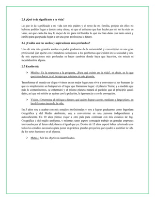2.5 ¿Qué le da significado a tu vida?
Lo que le da significado a mi vida son mis padres y el resto de mi familia, porque sin ellos no
hubiese podido llegar a donde estoy ahora, sé que el esfuerzo que han hecho por mí no ha sido en
vano, así que cada día doy lo mejor de mí para retribuirles lo que me han dado con tanto amor y
cariño para que pueda llegar a ser una gran profesional a futuro.
2.6 ¿Cuáles son tus sueños y aspiraciones más profundas?
Uno de mis más grandes sueños es poder graduarme de la universidad y convertirme en una gran
profesional que aporte con verdaderas soluciones a los problemas que existen en la sociedad y una
de mis aspiraciones más profundas es hacer cambios donde haya que hacerlos, sin miedo ni
incertidumbre alguna.
2.7 Escribe tú:
 Misión.- Es la respuesta a la pregunta, ¿Para qué existo en la vida?, es decir, es lo que
queremos hacer en el tiempo que estemos en este planeta.
Transformar el mundo en el que vivimos en un mejor lugar para vivir y convencer al ser humano de
que es simplemente un huésped en el lugar que llamamos hogar: el planeta Tierra; y a medida que
más lo contaminemos, se enfermará y el mismo planeta matará al parásito que al principio causó
daño; así que mi misión es acabar con la polución, la ignorancia y con la corrupción.
 Visión.- Determina el enfoque a futuro; qué quiero lograr a corto, mediano y largo plazo, en
las diferentes áreas de la vida.
En 5 años voy a acabar con mis estudios profesionales y voy a lograr graduarme como Ingeniera
Geográfica y del Medio Ambiente, voy a convertirme en una persona independiente y
autosuficiente. En 10 años pienso viajar a otro país para continuar con mis estudios de Ing.
Geográfica y del medio ambiente, y mientras tanto espero conseguir trabajo en grandes empresas
interesadas por el futuro del planeta al igual que yo. Dentro de 15 años esperó haber culminado con
todos los estudios necesarios para poner en práctica grandes proyectos que ayuden a cambiar la vida
de los seres humanos en el planeta.
 Metas.- Son los objetivos cuantificados.
 