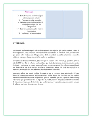 Amenazas
 Falta de recursos económicos para
culminar con mis estudios
 Presencia de malas amistades
 Deficiencia en administrar bien el
tiempo para cumplir con mis
obligaciones
 Poco conocimiento de los avances
tecnológicos
 No llegar a ser autosuficiente
4. TU LEGADO.
Hoy estamos aquí reunidos para hablar de una persona muy especial que llenó el corazón y alma de
muchas personas, todos los que la conocieron saben que su forma de pensar era única, ella era la luz
que guiaba a los perdidos en el largo camino de la oscuridad, rescataba del abismo a todos los
caídos sin esperanza alguna, convertía los sueños en realidades.
Tal vez no sea física o matemática, pero sí sé que su vida iba a mil por hora, y que daba giros de
más de 180° por día, el esfuerzo y el sacrificio que hacía diariamente era impresionante, era tan
obstinada y persistente, no paraba hasta que lograba lo que se proponía. Los kilómetros de distancia
que separaban a sus seres queridos de ella no importaban, porque era capaz de convertirse en
aeronauta profesional solo para poder ver una vez más a sus familiares.
Muy pocos sabrán que quería cambiar al mundo, y que su esperanza sigue aún en pie, viviendo
dentro de cada uno de nosotros, así que es nuestra misión acabar con el trabajo que ella empezó,
debemos comenzar la búsqueda de personas igual de soñadoras que ella, igual de trabajadoras y
persistentes que quieran convertir lo imposible en posible, seamos el legado que triunfe en nombre
de ella, seamos la cosecha de los frutos que sembró en vida y recordémosla como nuestro amuleto
de la buena suerte por siempre y para siempre.
 