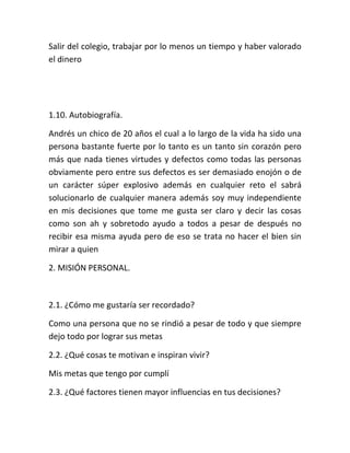 Salir del colegio, trabajar por lo menos un tiempo y haber valorado
el dinero
1.10. Autobiografía.
Andrés un chico de 20 años el cual a lo largo de la vida ha sido una
persona bastante fuerte por lo tanto es un tanto sin corazón pero
más que nada tienes virtudes y defectos como todas las personas
obviamente pero entre sus defectos es ser demasiado enojón o de
un carácter súper explosivo además en cualquier reto el sabrá
solucionarlo de cualquier manera además soy muy independiente
en mis decisiones que tome me gusta ser claro y decir las cosas
como son ah y sobretodo ayudo a todos a pesar de después no
recibir esa misma ayuda pero de eso se trata no hacer el bien sin
mirar a quien
2. MISIÓN PERSONAL.
2.1. ¿Cómo me gustaría ser recordado?
Como una persona que no se rindió a pesar de todo y que siempre
dejo todo por lograr sus metas
2.2. ¿Qué cosas te motivan e inspiran vivir?
Mis metas que tengo por cumplí
2.3. ¿Qué factores tienen mayor influencias en tus decisiones?
 