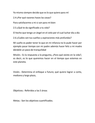 Yo mismo siempre decido que es lo que quiero para mí
2.4 ¿Por qué razones haces las cosas?
Para satisfacerme a mi si son para mi bien
2.5 ¿Qué te da significado a tu vida?
El hecho que tengo un ángel en el cielo por el cual luchar día a día
2.6 ¿Cuáles son tus sueños y aspiraciones más profundas?
Mi sueño es poder tener lo que en mi infancia no lo pude hacer por
ejemplo pasar tiempo con mi padre además hacer feliz a mi madre
dándole un poco de tranquilidad
Misión.- Es la respuesta a la pregunta, ¿Para qué existo en la vida?,
es decir, es lo que queremos hacer en el tiempo que estemos en
este planeta.
Visión.- Determina el enfoque a futuro; qué quiero lograr a corto,
mediano y largo plazo,
Objetivos.- Referidos a las 5 áreas
Metas.- Son los objetivos cuantificados.
 