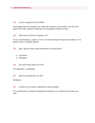 2. MISIÓN PERSONAL.
2.1. ¿Cómo me gustaría ser recordado?
Como alguien que fue tranquilo que jamas fue vengativo y que siempre trato de ver lo
bueno de la vida y superar lo malo que se le oponga para alcanzar su meta
2.2. ¿Qué cosas te motivan e inspiran vivir?
El ver a mis hermanos y madre, vivir de una forma tranquila sin lujos pero tampoco en la
pobresa solo en completa armonia
2.3. ¿Qué factores tienen mayor influencias en tus decisiones?
 Económico.
 Transporte.
2.4 ¿Por qué razones haces las cosas?
Por superación y estabilidad.
2.5 ¿Qué te da significado a tu vida?
Mi familia
2.6 ¿Cuáles son tus sueños y aspiraciones más profundas?
Ser un profesional con buena remuneración económica y mi aspiración seria tener una
casa
 