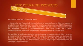 ESTRUCTURA DEL PROYECTO
ANALISIS ECONÓMICO Y FINANCIERO
1. Escenario del Proyecto El proyecto inicio la fase piloto en el 2004 con grado el
grado Noveno desarrollando 9 módulos en el segundo semestre del 2004. Los costos
por materiales fueron de $3.112.200, mas el flete de las cartillas. Se realizaron visita
de asistencia técnica y acompañamiento con unos costos de $775.850
correspondientes a viáticos, hospedaje y desplazamiento de la consultora.
Para el 2005 se realizo los ajustes al proyecto sobre la experiencia del 2004 y se entro
a implementar en los grados 10 y 11. El costo de materiales para los alumnos del
Décimo y Once es de $6.714.600, mas el flete. El costo de asistencia técnica
corresponde a $3.651.700 de honorarios, viáticos hospedaje y desplazamiento de
dos viajes de la consultora.
 