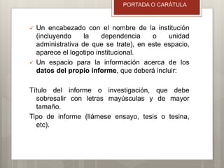  Un encabezado con el nombre de la institución
(incluyendo la dependencia o unidad
administrativa de que se trate), en este espacio,
aparece el logotipo institucional.
 Un espacio para la información acerca de los
datos del propio informe, que deberá incluir:
Título del informe o investigación, que debe
sobresalir con letras mayúsculas y de mayor
tamaño.
Tipo de informe (llámese ensayo, tesis o tesina,
etc).
PORTADA O CARÁTULA
 