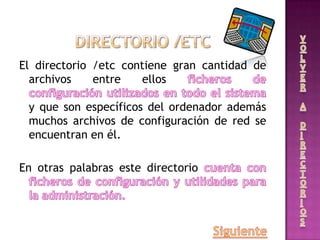 El directorio /etc contiene gran cantidad de
archivos entre ellos
y que son específicos del ordenador además
muchos archivos de configuración de red se
encuentran en él.
En otras palabras este directorio
 