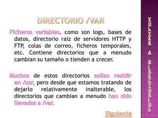 , como son logs, bases de
datos, directorio raíz de servidores HTTP y
FTP, colas de correo, ficheros temporales,
etc. Contiene directorios que a menudo
cambian su tamaño o tienden a crecer.
de estos directorios
pero desde que estamos tratando de
dejarlo relativamente inalterable, los
directorios que cambian a menudo
 