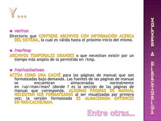 Directorio que
, la cual es válida hasta el próximo inicio del mismo.
o que necesitan existir por un
tiempo más amplio de lo permitido en /tmp.
para las páginas de manual que son
formateadas bajo demanda. Las fuentes de las páginas de manual
se encuentran almacenadas normalmente
en /usr/man/man? (donde ? es la sección de las páginas de
manual que corresponda.
al ser visualizadas por primera
vez; la versión formateada
 