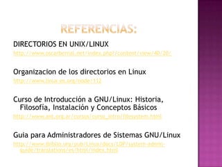 DIRECTORIOS EN UNIX/LINUX
http://www.oscarbernal.net/index.php?/content/view/40/20/
Organizacion de los directorios en Linux
http://www.linux-es.org/node/112
Curso de Introducción a GNU/Linux: Historia,
Filosofía, Instalación y Conceptos Básicos
http://www.ant.org.ar/cursos/curso_intro/filesystem.html
Guia para Administradores de Sistemas GNU/Linux
http://www.ibiblio.org/pub/Linux/docs/LDP/system-admin-
guide/translations/es/html/index.html
 