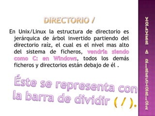 En Unix/Linux la estructura de directorio es
jerárquica de árbol invertido partiendo del
directorio raíz, el cual es el nivel mas alto
del sistema de ficheros,
, todos los demás
ficheros y directorios están debajo de él .
 