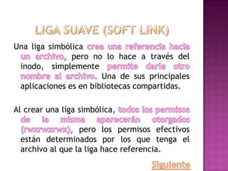 Una liga simbólica
pero no lo hace a través del
inodo, simplemente
Una de sus principales
aplicaciones es en bibliotecas compartidas.
Al crear una liga simbólica,
pero los permisos efectivos
están determinados por los que tenga el
archivo al que la liga hace referencia.
 