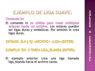 El comando ln
Los enlaces pueden
ser ligas duras y simbólicas. Por omisión ln crea
ligas duras.
El ejemplo anterior crea una liga llamada
liga_blanda hacia el archivo tarea.
 