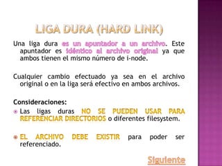 Una liga dura . Este
apuntador es ya que
ambos tienen el mismo número de i-node.
Cualquier cambio efectuado ya sea en el archivo
original o en la liga será efectivo en ambos archivos.
Consideraciones:
 Las ligas duras
o diferentes filesystem.
para poder ser
referenciado.
 