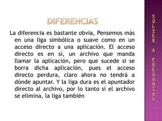 La diferencia es bastante obvia, Pensemos más
en una liga simbólica o suave como en un
acceso directo a una aplicación. El acceso
directo es en sí, un archivo que manda
llamar la aplicación, pero que sucede si se
borra dicha aplicación, pues el acceso
directo perdura, claro ahora no tendrá a
dónde apuntar. Y la liga dura es el apuntador
directo al archivo, por lo tanto si el archivo
se elimina, la liga también
V
O
L
V
E
R
A
P
R
E
G
U
N
T
A
S
 