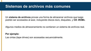 Un sistema de archivos provee una forma de almacenar archivos que luego
podrán ser accesados al azar, incluyendo discos duro, disquetes, y CD -ROMs.
Algunos medios de almacenamiento no contienen un sistema de archivos real.
Por ejemplo:
Las cintas (tape drives) son accesadas secuencialmente.
Sistemas de archivos más comunes
 
