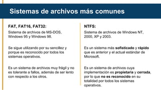 FAT, FAT16, FAT32:
Sistema de archivos de MS-DOS,
Windows 95 y Windows 98.
Se sigue utilizando por su sencillez y
porque es reconocido por todos los
sistemas operativos.
Es un sistema de archivos muy frágil y no
es tolerante a fallos, además de ser lento
con respecto a los otros.
Sistemas de archivos más comunes
NTFS:
Sistema de archivos de Windows NT,
2000, XP y 2003.
Es un sistema más sofisticado y rápido
que es anterior y el actual estándar de
Microsoft.
Es un sistema de archivos cuya
implementación es propietaria y cerrada,
por lo que no es reconocido en su
totalidad por todos los sistemas
operativos.
 