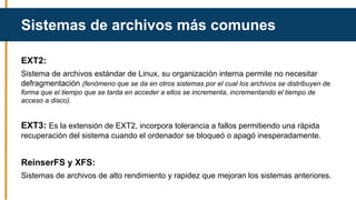 EXT2:
Sistema de archivos estándar de Linux, su organización interna permite no necesitar
defragmentación (fenómeno que se da en otros sistemas por el cual los archivos se distribuyen de
forma que el tiempo que se tarda en acceder a ellos se incrementa, incrementando el tiempo de
acceso a disco).
EXT3: Es la extensión de EXT2, incorpora tolerancia a fallos permitiendo una rápida
recuperación del sistema cuando el ordenador se bloqueó o apagó inesperadamente.
ReinserFS y XFS:
Sistemas de archivos de alto rendimiento y rapidez que mejoran los sistemas anteriores.
Sistemas de archivos más comunes
 