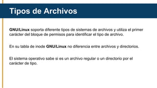 GNU/Linux soporta diferente tipos de sistemas de archivos y utiliza el primer
carácter del bloque de permisos para identificar el tipo de archivo.
En su tabla de inode GNU/Linux no diferencia entre archivos y directorios.
El sistema operativo sabe si es un archivo regular o un directorio por el
carácter de tipo.
Tipos de Archivos
 