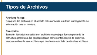 Archivos físicos:
Estos son los archivos en el sentido más conocido, es decir, un fragmento de
información con un nombre.
Directorios:
También llamados carpetas son archivos (nodos) que forman parte de la
estructura jerárquica. Se conceptualizan como contenedores de archivos,
aunque realmente son archivos que contienen una lista de de otros archivos.
Tipos de Archivos
 