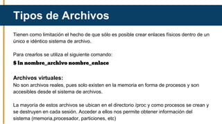 Tienen como limitación el hecho de que sólo es posible crear enlaces físicos dentro de un
único e idéntico sistema de archivo.
Para crearlos se utiliza el siguiente comando:
$ ln nombre_archivo nombre_enlace
Archivos virtuales:
No son archivos reales, pues solo existen en la memoria en forma de procesos y son
accesibles desde el sistema de archivos.
La mayoría de estos archivos se ubican en el directorio /proc y como procesos se crean y
se destruyen en cada sesión. Acceder a ellos nos permite obtener información del
sistema (memoria,procesador, particiones, etc)
Tipos de Archivos
 
