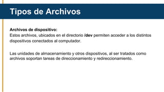 Archivos de dispositivo:
Estos archivos, ubicados en el directorio /dev permiten acceder a los distintos
dispositivos conectados al computador.
Las unidades de almacenamiento y otros dispositivos, al ser tratados como
archivos soportan tareas de direccionamiento y redireccionamiento.
Tipos de Archivos
 