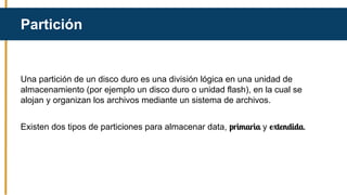 Una partición de un disco duro es una división lógica en una unidad de
almacenamiento (por ejemplo un disco duro o unidad flash), en la cual se
alojan y organizan los archivos mediante un sistema de archivos.
Existen dos tipos de particiones para almacenar data, primaria y extendida.
Partición
 
