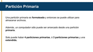 Una partición primaria es formateada y entonces se puede utilizar para
almacenar archivos.
Además, un computador sólo puede ser arrancado desde una partición
primaria.
Solo puede haber 4 particiones primarias, ó 3 particiones primarias y una
extendida.
Partición Primaria
 