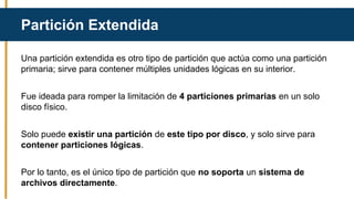 Una partición extendida es otro tipo de partición que actúa como una partición
primaria; sirve para contener múltiples unidades lógicas en su interior.
Fue ideada para romper la limitación de 4 particiones primarias en un solo
disco físico.
Solo puede existir una partición de este tipo por disco, y solo sirve para
contener particiones lógicas.
Por lo tanto, es el único tipo de partición que no soporta un sistema de
archivos directamente.
Partición Extendida
 