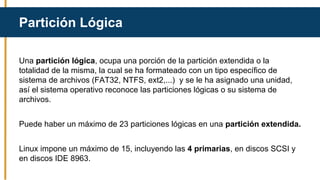 Una partición lógica, ocupa una porción de la partición extendida o la
totalidad de la misma, la cual se ha formateado con un tipo específico de
sistema de archivos (FAT32, NTFS, ext2,...) y se le ha asignado una unidad,
así el sistema operativo reconoce las particiones lógicas o su sistema de
archivos.
Puede haber un máximo de 23 particiones lógicas en una partición extendida.
Linux impone un máximo de 15, incluyendo las 4 primarias, en discos SCSI y
en discos IDE 8963.
Partición Lógica
 