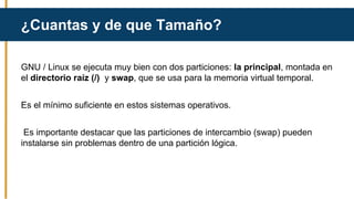 GNU / Linux se ejecuta muy bien con dos particiones: la principal, montada en
el directorio raíz (/) y swap, que se usa para la memoria virtual temporal.
Es el mínimo suficiente en estos sistemas operativos.
Es importante destacar que las particiones de intercambio (swap) pueden
instalarse sin problemas dentro de una partición lógica.
¿Cuantas y de que Tamaño?
 