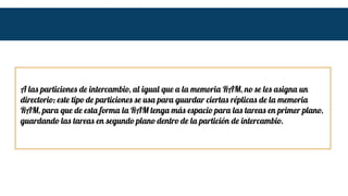 A las particiones de intercambio, al igual que a la memoria RAM, no se les asigna un
directorio; este tipo de particiones se usa para guardar ciertas réplicas de la memoria
RAM, para que de esta forma la RAM tenga más espacio para las tareas en primer plano,
guardando las tareas en segundo plano dentro de la partición de intercambio.
 