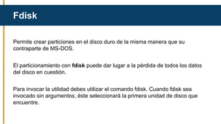 Permite crear particiones en el disco duro de la misma manera que su
contraparte de MS-DOS.
El particionamiento con fdisk puede dar lugar a la pérdida de todos los datos
del disco en cuestión.
Para invocar la utilidad debes utilizar el comando fdisk. Cuando fdisk sea
invocado sin argumentos, éste seleccionará la primera unidad de disco que
encuentre.
Fdisk
 